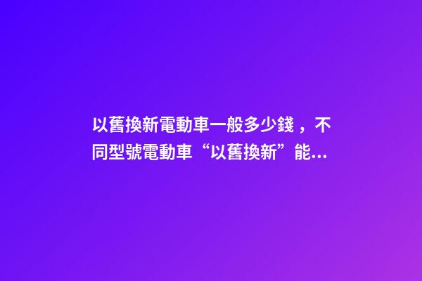 以舊換新電動車一般多少錢，不同型號電動車“以舊換新”能值多少錢